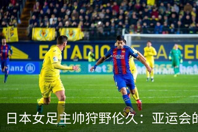 日本女足主帅狩野伦久：亚运会的目标是全力夺取冠军
