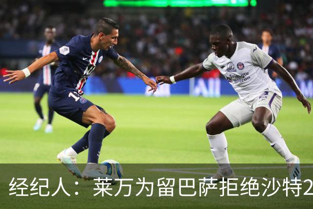 经纪人：莱万为留巴萨拒绝沙特2亿欧合同，拉波希望他再留一年